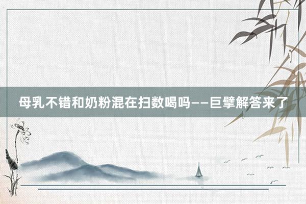 母乳不错和奶粉混在扫数喝吗——巨擘解答来了
