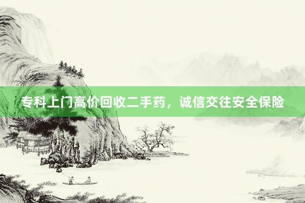 专科上门高价回收二手药，诚信交往安全保险