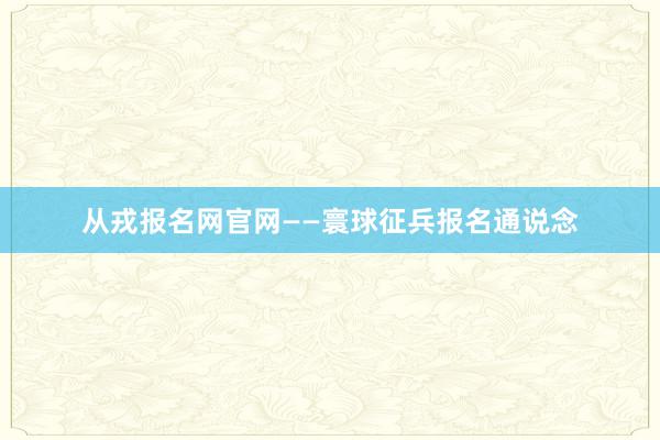 从戎报名网官网——寰球征兵报名通说念