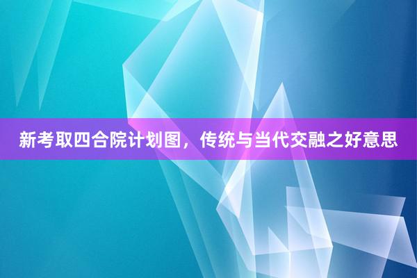新考取四合院计划图，传统与当代交融之好意思
