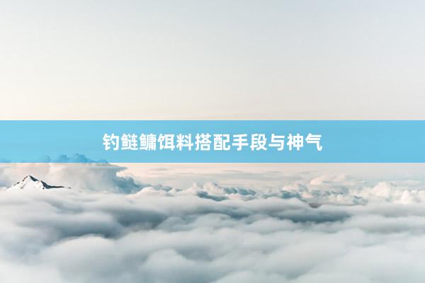 钓鲢鳙饵料搭配手段与神气